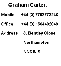 Text Box:      Graham Carter.Mobile      +44 (0) 7793773240Office       +44 (0) 1604402048Address  	 3, Bentley Close                                                  	       	 Northampton          	 NN3 5JS